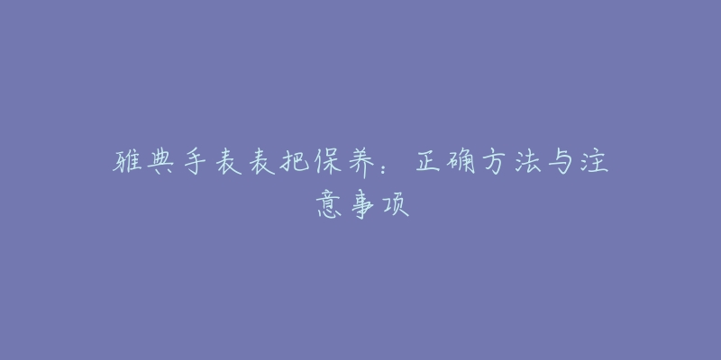 雅典手表表把保养：正确方法与注意事项