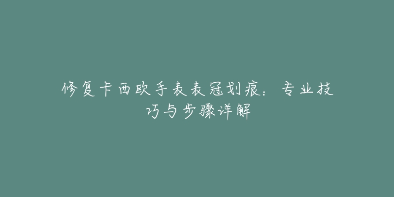 修复卡西欧手表表冠划痕：专业技巧与步骤详解