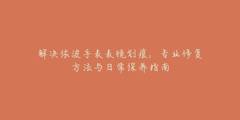 解决依波手表表镜划痕：专业修复方法与日常保养指南