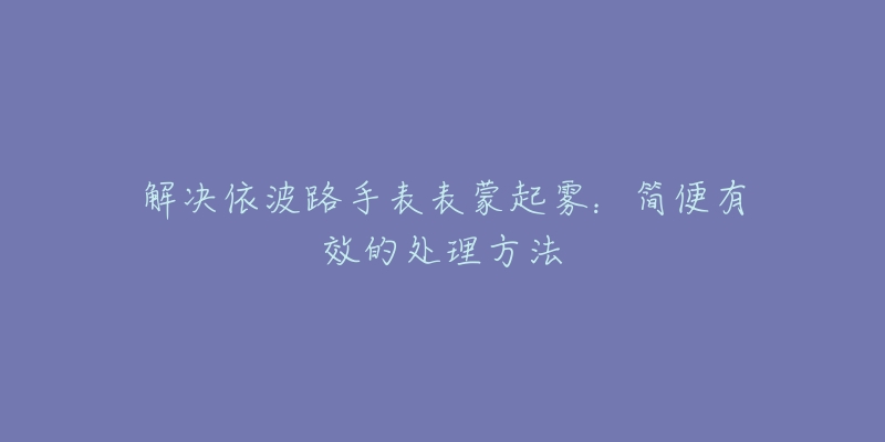 解决依波路手表表蒙起雾：简便有效的处理方法