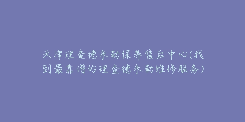 天津理查德米勒保养售后中心(找到最靠谱的理查德米勒维修服务)