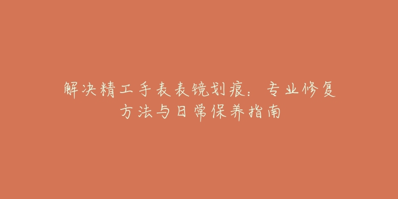 解决精工手表表镜划痕：专业修复方法与日常保养指南