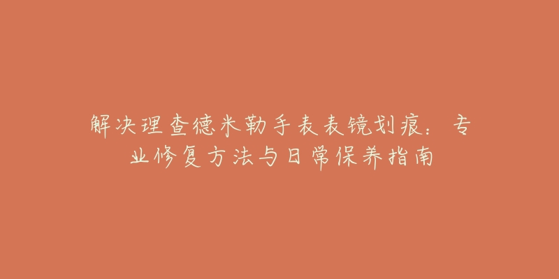 解决理查德米勒手表表镜划痕：专业修复方法与日常保养指南