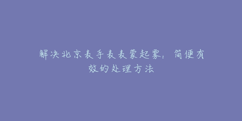 解决北京表手表表蒙起雾：简便有效的处理方法