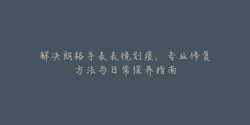 解决朗格手表表镜划痕：专业修复方法与日常保养指南