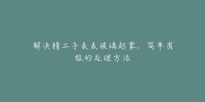 解决精工手表表玻璃起雾：简单有效的处理方法