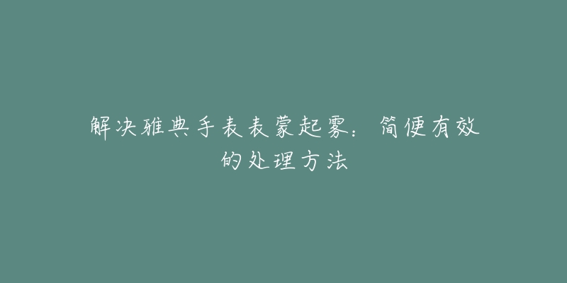 解决雅典手表表蒙起雾：简便有效的处理方法