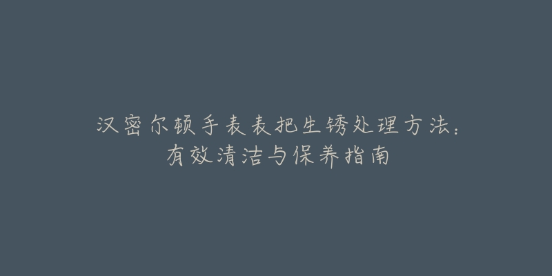 汉密尔顿手表表把生锈处理方法：有效清洁与保养指南