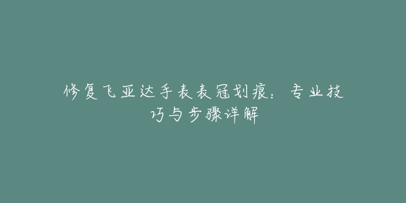 修复飞亚达手表表冠划痕：专业技巧与步骤详解