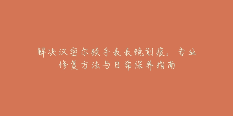 解决汉密尔顿手表表镜划痕：专业修复方法与日常保养指南