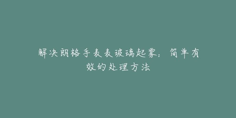 解决朗格手表表玻璃起雾：简单有效的处理方法