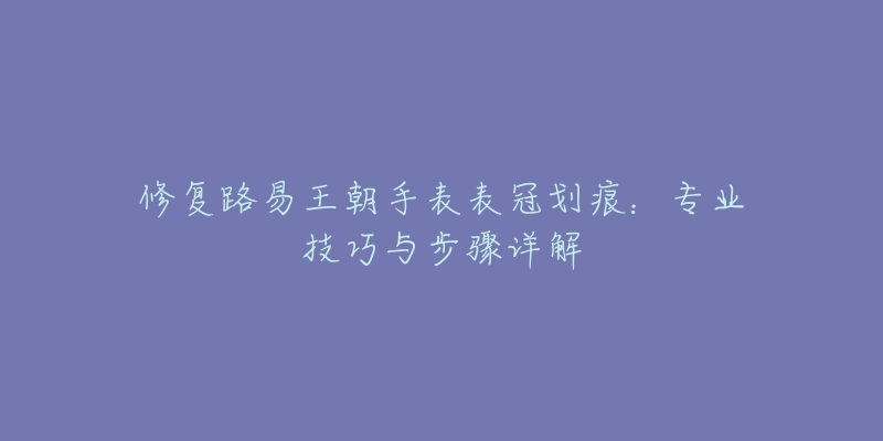 修复路易王朝手表表冠划痕：专业技巧与步骤详解