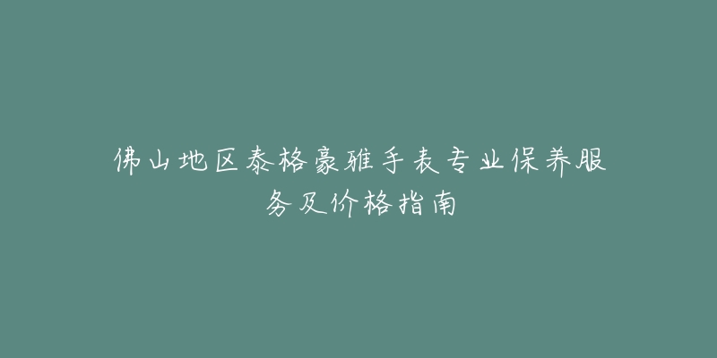 佛山地区泰格豪雅手表专业保养服务及价格指南