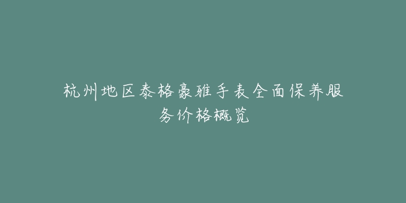 杭州地区泰格豪雅手表全面保养服务价格概览