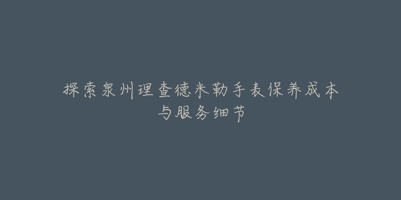 探索泉州理查德米勒手表保养成本与服务细节