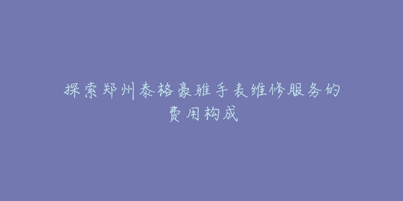 探索郑州泰格豪雅手表维修服务的费用构成