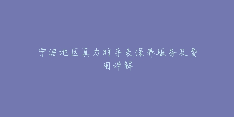 宁波地区真力时手表保养服务及费用详解