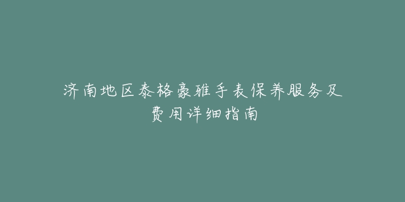 济南地区泰格豪雅手表保养服务及费用详细指南