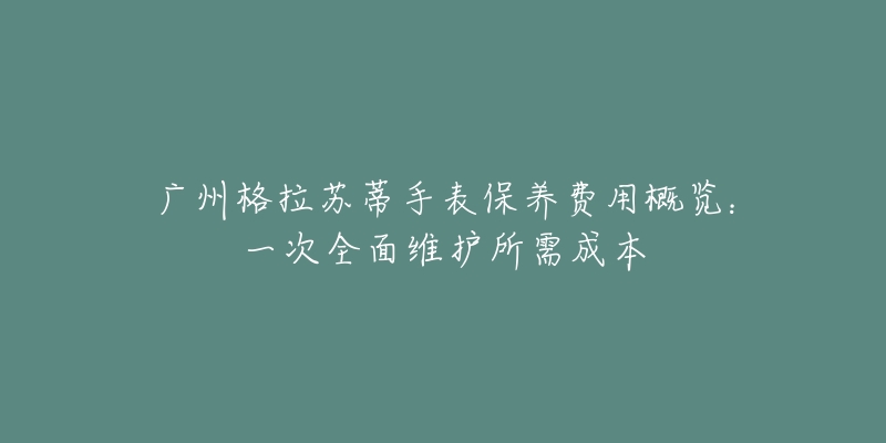 广州格拉苏蒂手表保养费用概览：一次全面维护所需成本