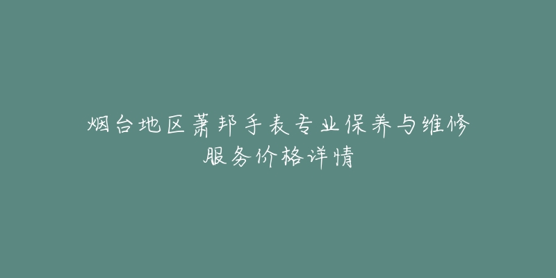 烟台地区萧邦手表专业保养与维修服务价格详情