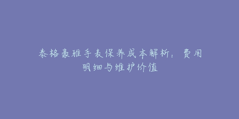 泰格豪雅手表保养成本解析：费用明细与维护价值