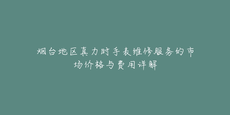 烟台地区真力时手表维修服务的市场价格与费用详解