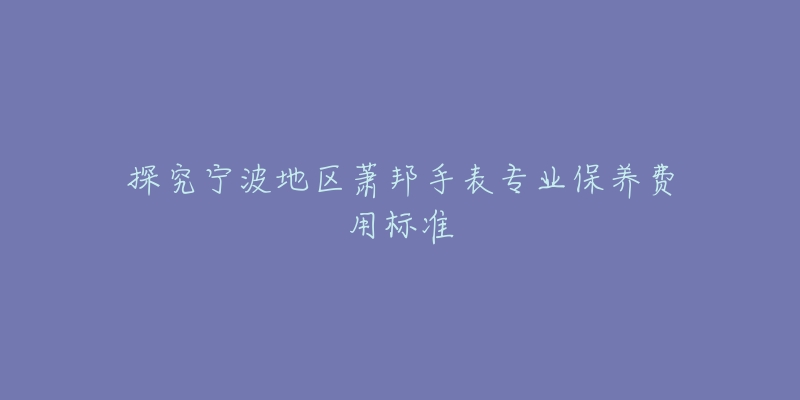 探究宁波地区萧邦手表专业保养费用标准