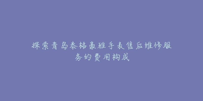 探索青岛泰格豪雅手表售后维修服务的费用构成