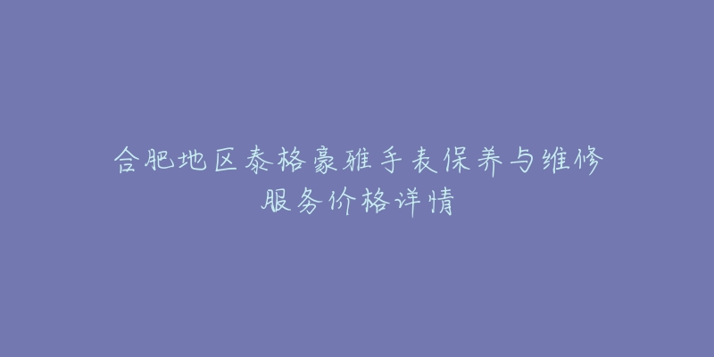 合肥地区泰格豪雅手表保养与维修服务价格详情