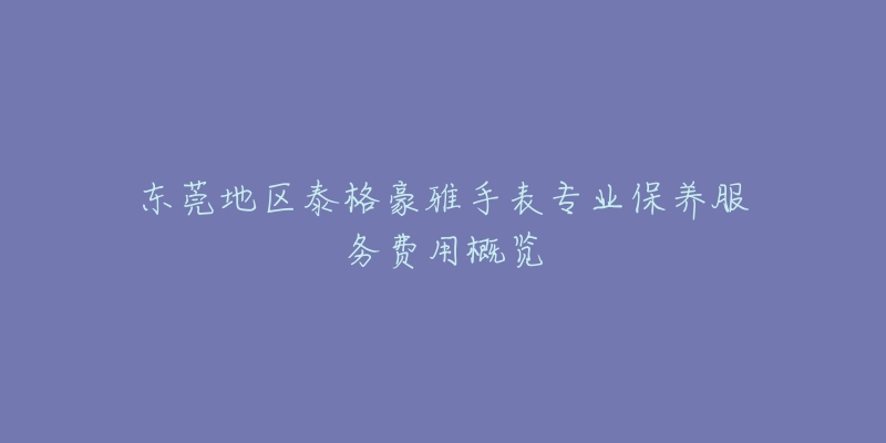 东莞地区泰格豪雅手表专业保养服务费用概览