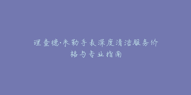 理查德·米勒手表深度清洁服务价格与专业指南