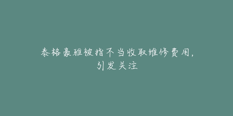 泰格豪雅被指不当收取维修费用，引发关注