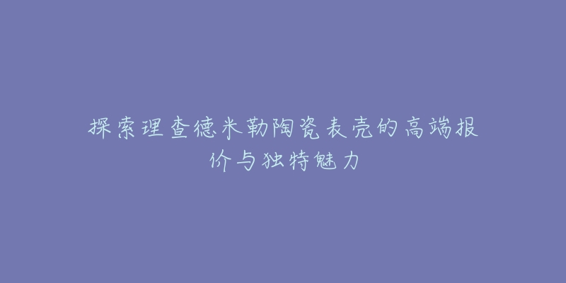 探索理查德米勒陶瓷表壳的高端报价与独特魅力