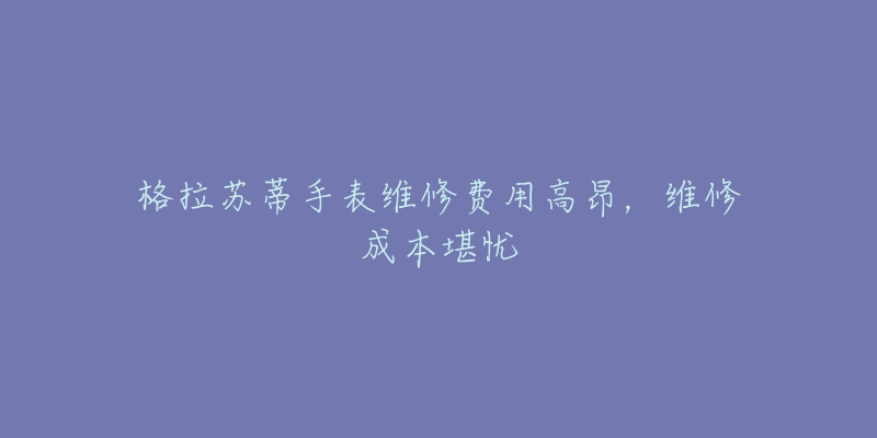 格拉苏蒂手表维修费用高昂，维修成本堪忧