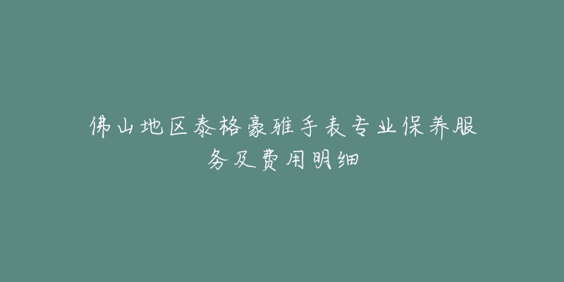 佛山地区泰格豪雅手表专业保养服务及费用明细