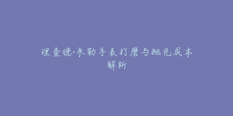 理查德·米勒手表打磨与抛光成本解析