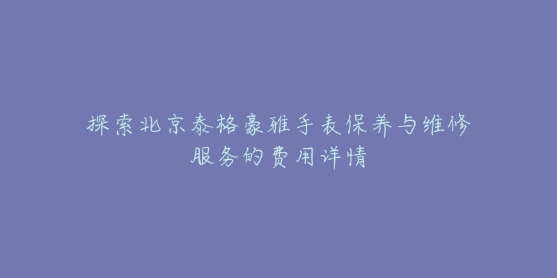 探索北京泰格豪雅手表保养与维修服务的费用详情