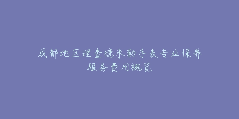 成都地区理查德米勒手表专业保养服务费用概览