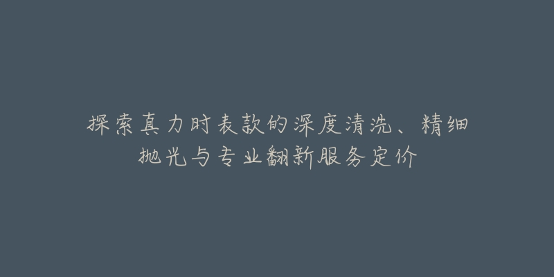 探索真力时表款的深度清洗、精细抛光与专业翻新服务定价