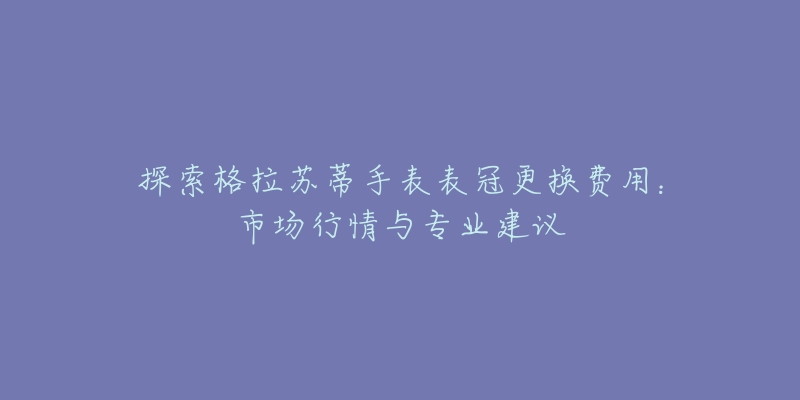 探索格拉苏蒂手表表冠更换费用：市场行情与专业建议