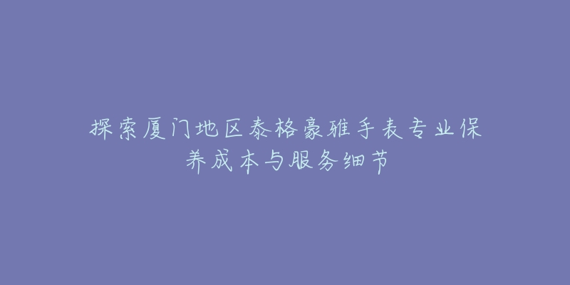 探索厦门地区泰格豪雅手表专业保养成本与服务细节