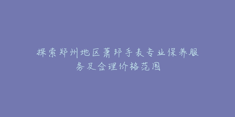 探索郑州地区萧邦手表专业保养服务及合理价格范围