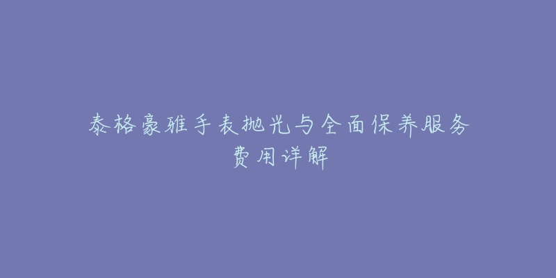 泰格豪雅手表抛光与全面保养服务费用详解