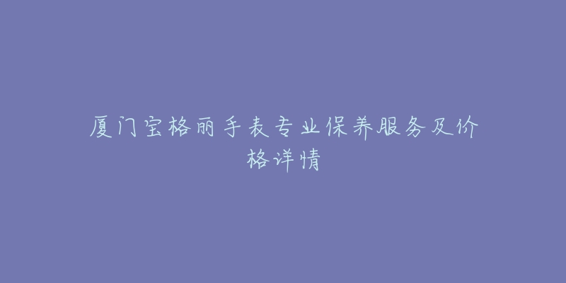 厦门宝格丽手表专业保养服务及价格详情