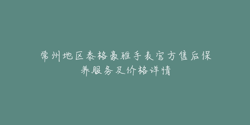 常州地区泰格豪雅手表官方售后保养服务及价格详情