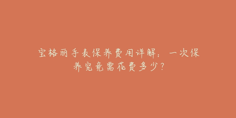 宝格丽手表保养费用详解：一次保养究竟需花费多少？