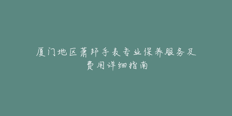 厦门地区萧邦手表专业保养服务及费用详细指南