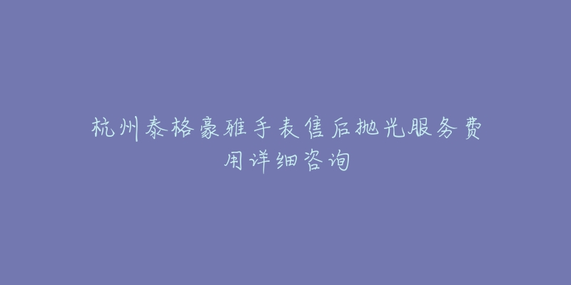 杭州泰格豪雅手表售后抛光服务费用详细咨询