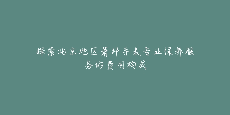 探索北京地区萧邦手表专业保养服务的费用构成