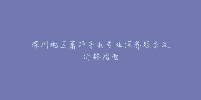 深圳地区萧邦手表专业保养服务及价格指南